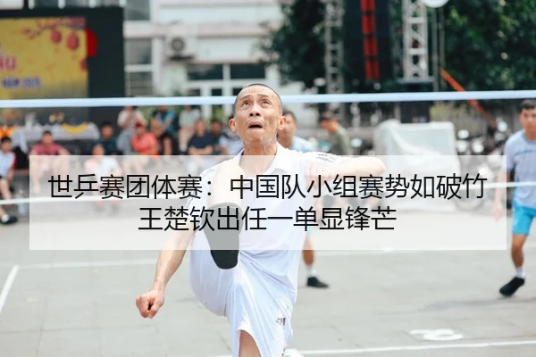 世乒赛团体赛：中国队小组赛势如破竹 王楚钦出任一单显锋芒