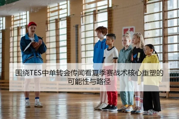 围绕TES中单转会传闻看夏季赛战术核心重塑的可能性与路径