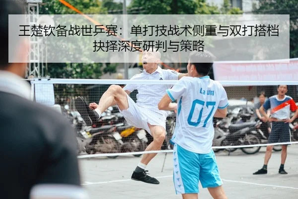 王楚钦备战世乒赛：单打技战术侧重与双打搭档抉择深度研判与策略